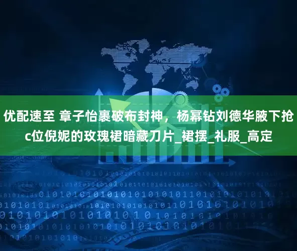 优配速至 章子怡裹破布封神，杨幂钻刘德华腋下抢c位倪妮的玫瑰裙暗藏刀片_裙摆_礼服_高定