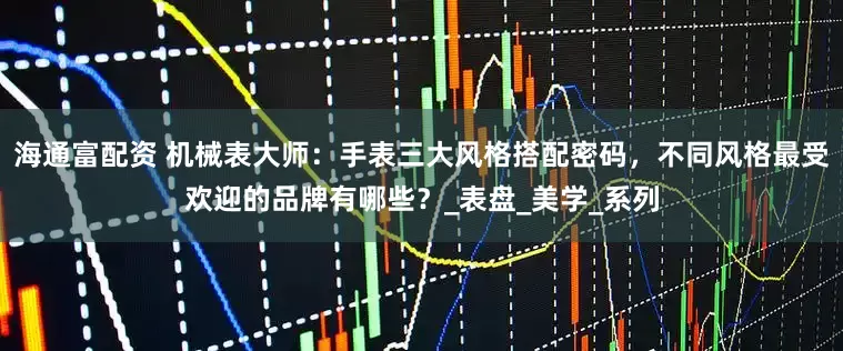 海通富配资 机械表大师：手表三大风格搭配密码，不同风格最受欢迎的品牌有哪些？_表盘_美学_系列