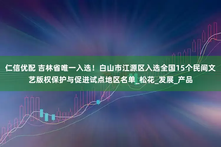 仁信优配 吉林省唯一入选！白山市江源区入选全国15个民间文艺版权保护与促进试点地区名单_松花_发展_产品