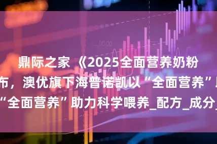 鼎际之家 《2025全面营养奶粉白皮书》重磅发布，澳优旗下海普诺凯以“全面营养”助力科学喂养_配方_成分_蛋白