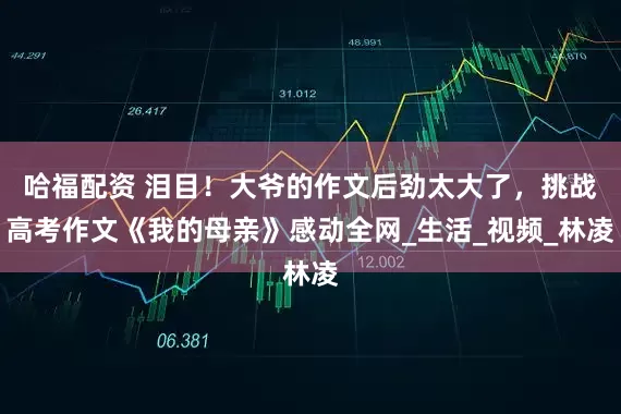 哈福配资 泪目！大爷的作文后劲太大了，挑战高考作文《我的母亲》感动全网_生活_视频_林凌