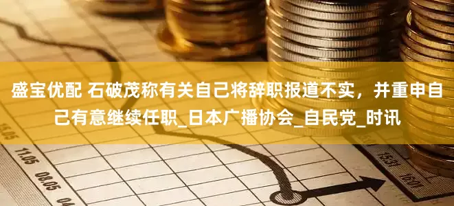 盛宝优配 石破茂称有关自己将辞职报道不实，并重申自己有意继续任职_日本广播协会_自民党_时讯