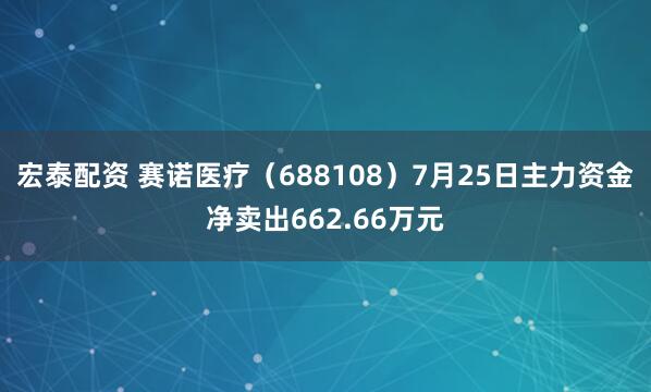 宏泰配资 赛诺医疗（688108）7月25日主力资金净卖出662.66万元