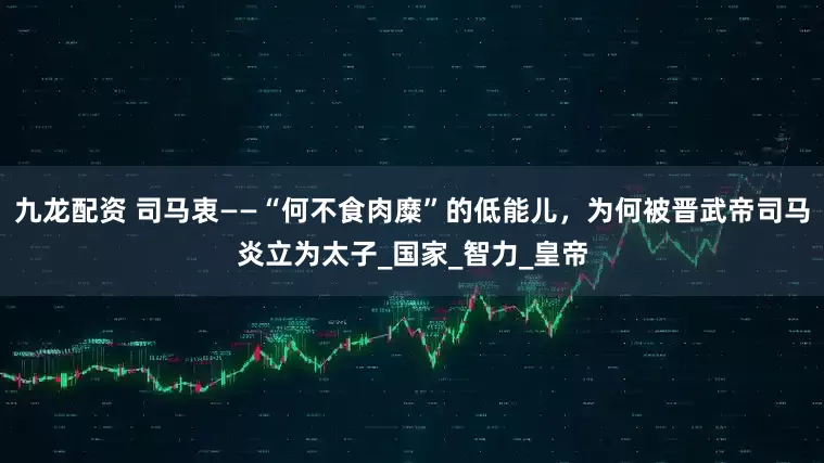 九龙配资 司马衷——“何不食肉糜”的低能儿，为何被晋武帝司马炎立为太子_国家_智力_皇帝