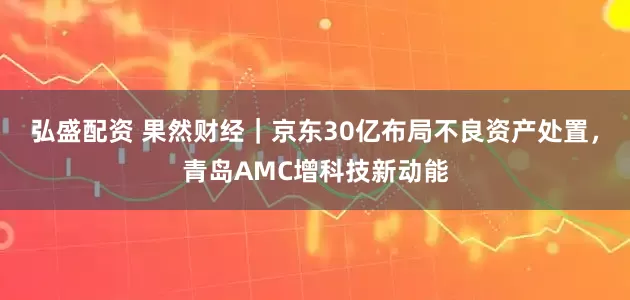 弘盛配资 果然财经｜京东30亿布局不良资产处置，青岛AMC增科技新动能