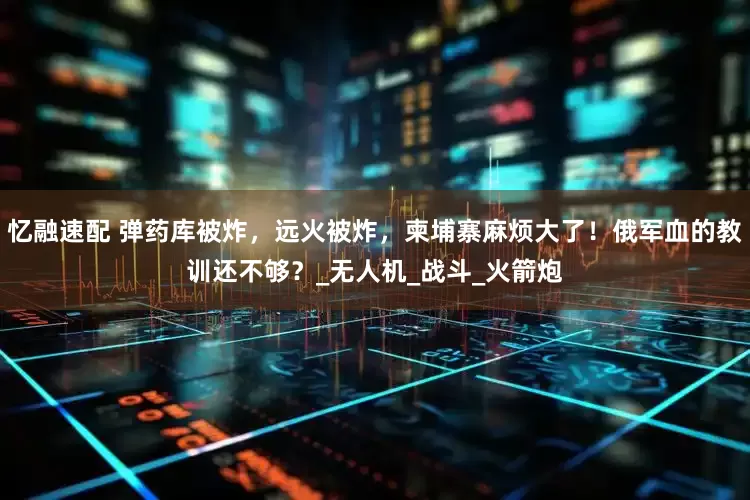 忆融速配 弹药库被炸，远火被炸，柬埔寨麻烦大了！俄军血的教训还不够？_无人机_战斗_火箭炮