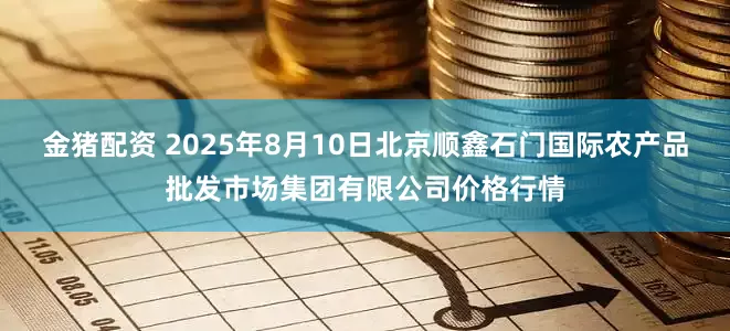 金猪配资 2025年8月10日北京顺鑫石门国际农产品批发市场集团有限公司价格行情