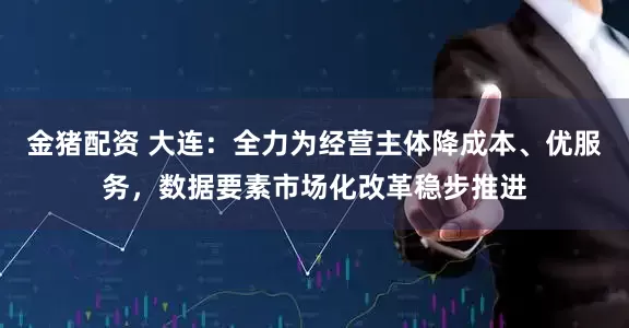金猪配资 大连：全力为经营主体降成本、优服务，数据要素市场化改革稳步推进
