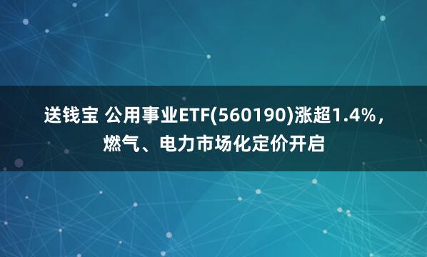 送钱宝 公用事业ETF(560190)涨超1.4%，燃气、电力市场化定价开启