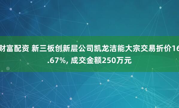 财富配资 新三板创新层公司凯龙洁能大宗交易折价16.67%, 成交金额250万元