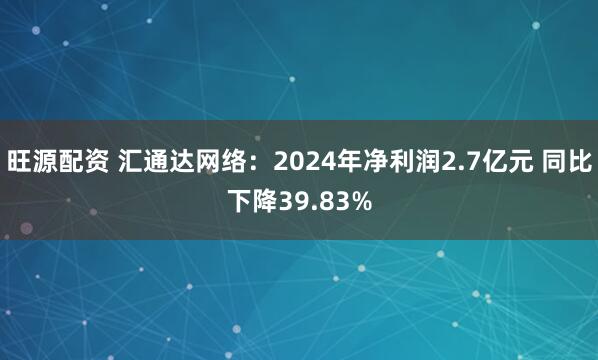 旺源配资 汇通达网络：2024年净利润2.7亿元 同比下降39.83%