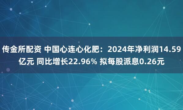 传金所配资 中国心连心化肥：2024年净利润14.59亿元 同比增长22.96% 拟每股派息0.26元