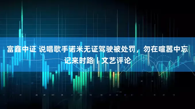 富鑫中证 说唱歌手诺米无证驾驶被处罚，勿在喧嚣中忘记来时路丨文艺评论
